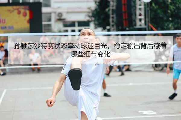 孙颖莎沙特赛状态牵动球迷目光，稳定输出背后藏着哪些细节变化